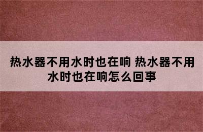 热水器不用水时也在响 热水器不用水时也在响怎么回事